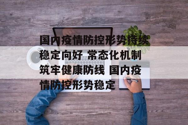 国内疫情防控形势持续稳定向好 常态化机制筑牢健康防线 国内疫情防控形势稳定