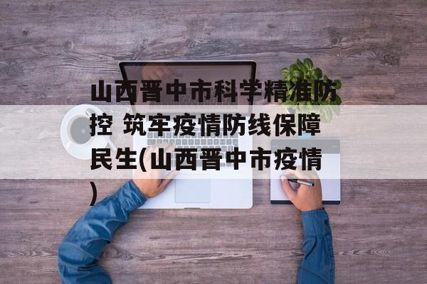 山西晋中市科学精准防控 筑牢疫情防线保障民生(山西晋中市疫情)