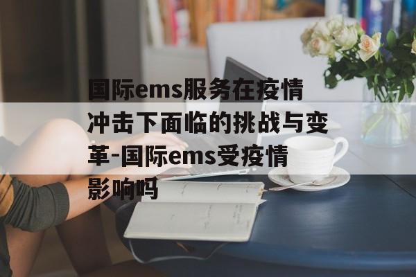 国际ems服务在疫情冲击下面临的挑战与变革-国际ems受疫情影响吗