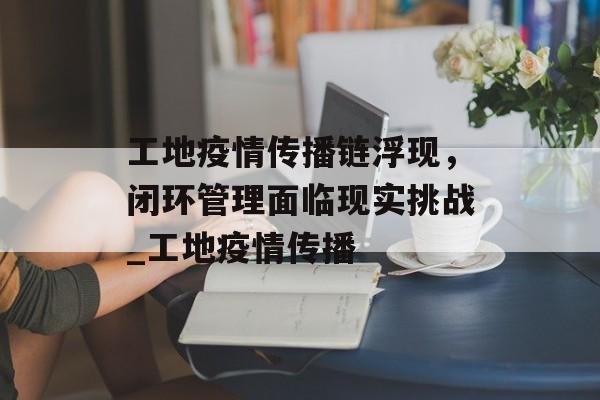工地疫情传播链浮现，闭环管理面临现实挑战_工地疫情传播