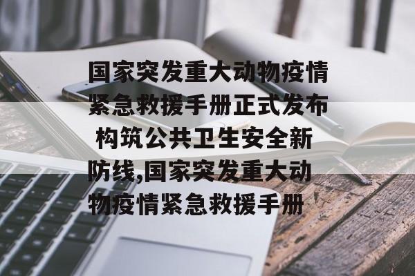 国家突发重大动物疫情紧急救援手册正式发布 构筑公共卫生安全新防线,国家突发重大动物疫情紧急救援手册