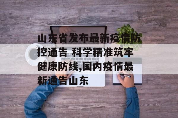 山东省发布最新疫情防控通告 科学精准筑牢健康防线,国内疫情最新通告山东