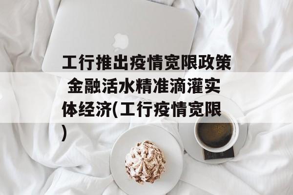 工行推出疫情宽限政策 金融活水精准滴灌实体经济(工行疫情宽限)