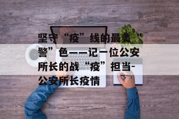 坚守“疫”线的最美“警”色——记一位公安所长的战“疫”担当-公安所长疫情