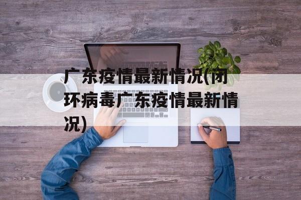 广东疫情最新情况(闭环病毒广东疫情最新情况)