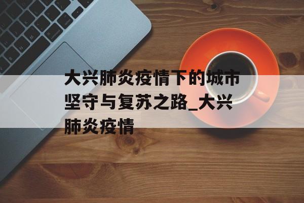 大兴肺炎疫情下的城市坚守与复苏之路_大兴肺炎疫情