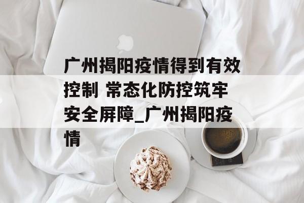 广州揭阳疫情得到有效控制 常态化防控筑牢安全屏障_广州揭阳疫情