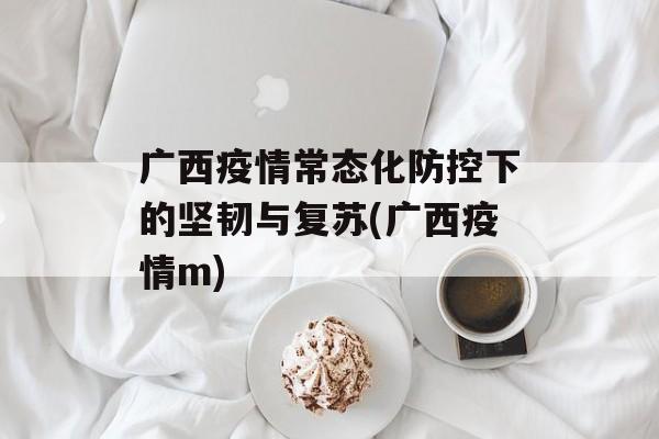 广西疫情常态化防控下的坚韧与复苏(广西疫情m)