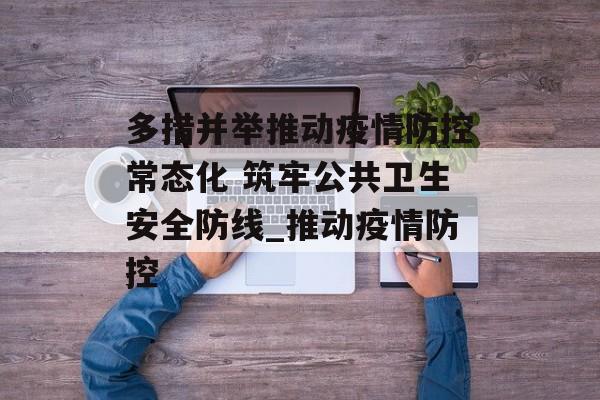多措并举推动疫情防控常态化 筑牢公共卫生安全防线_推动疫情防控
