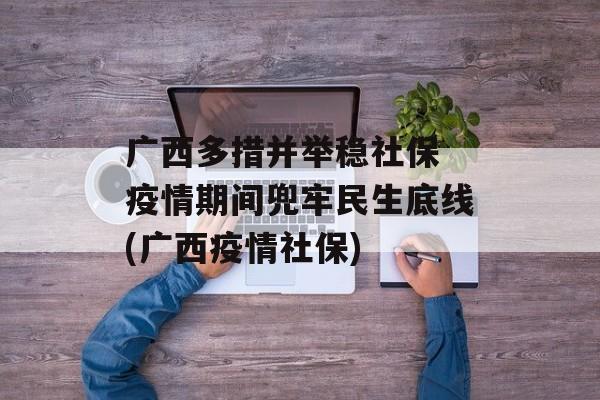 广西多措并举稳社保 疫情期间兜牢民生底线(广西疫情社保)