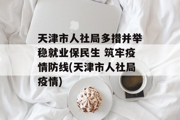 天津市人社局多措并举稳就业保民生 筑牢疫情防线(天津市人社局疫情)