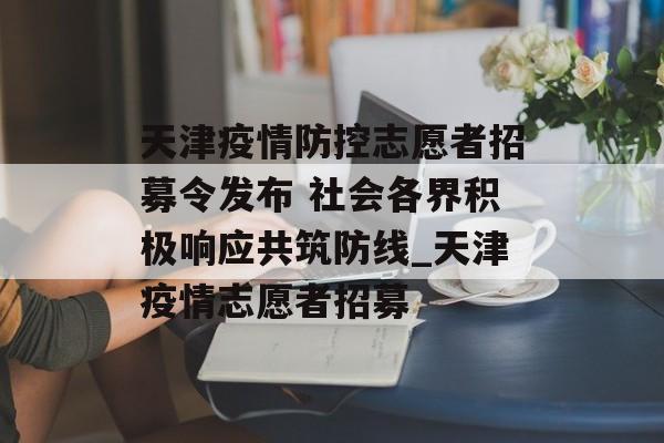 天津疫情防控志愿者招募令发布 社会各界积极响应共筑防线_天津疫情志愿者招募