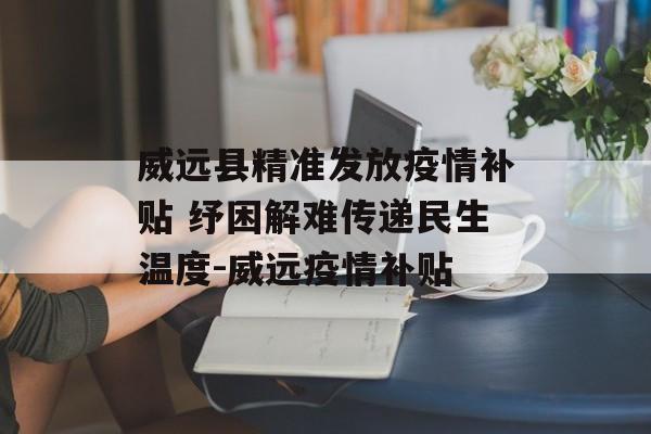 威远县精准发放疫情补贴 纾困解难传递民生温度-威远疫情补贴