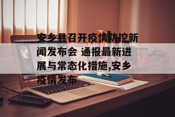 安乡县召开疫情防控新闻发布会 通报最新进展与常态化措施,安乡疫情发布