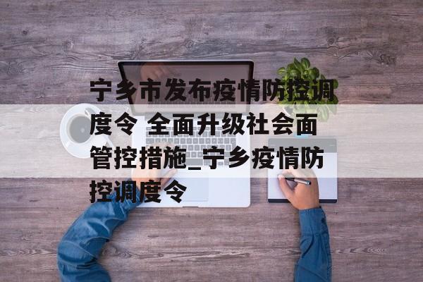 宁乡市发布疫情防控调度令 全面升级社会面管控措施_宁乡疫情防控调度令