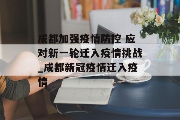 成都加强疫情防控 应对新一轮迁入疫情挑战_成都新冠疫情迁入疫情