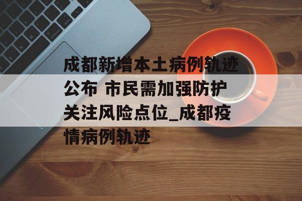 成都新增本土病例轨迹公布 市民需加强防护关注风险点位_成都疫情病例轨迹