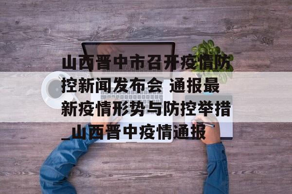 山西晋中市召开疫情防控新闻发布会 通报最新疫情形势与防控举措_山西晋中疫情通报
