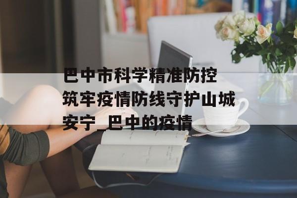 巴中市科学精准防控 筑牢疫情防线守护山城安宁_巴中的疫情