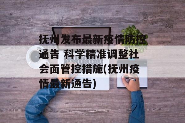 抚州发布最新疫情防控通告 科学精准调整社会面管控措施(抚州疫情最新通告)