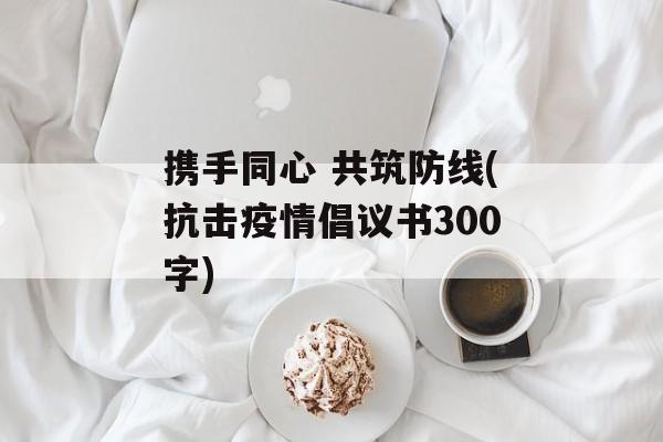 携手同心 共筑防线(抗击疫情倡议书300字)