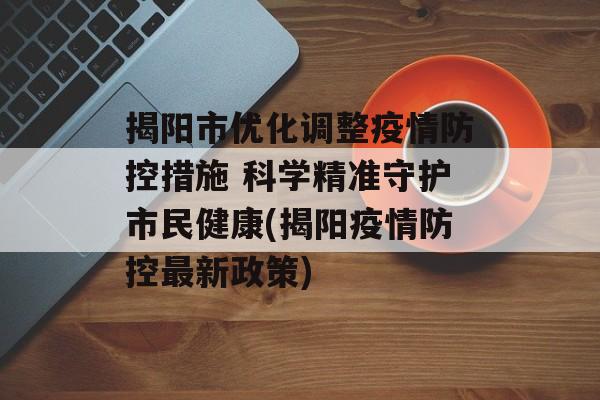 揭阳市优化调整疫情防控措施 科学精准守护市民健康(揭阳疫情防控最新政策)