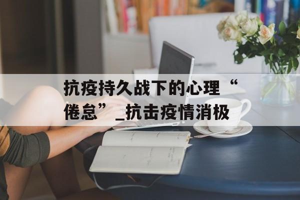 抗疫持久战下的心理“倦怠”_抗击疫情消极