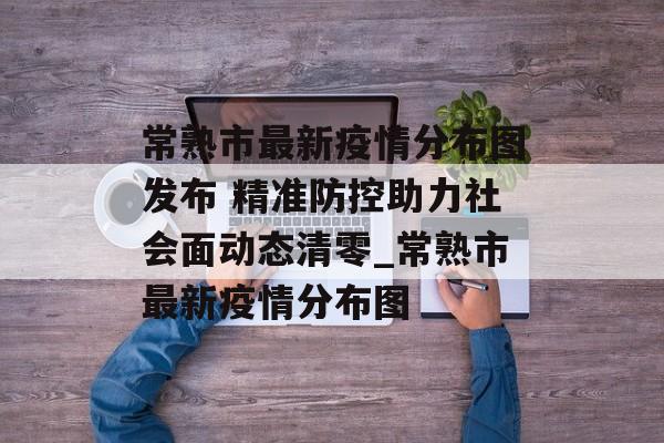 常熟市最新疫情分布图发布 精准防控助力社会面动态清零_常熟市最新疫情分布图