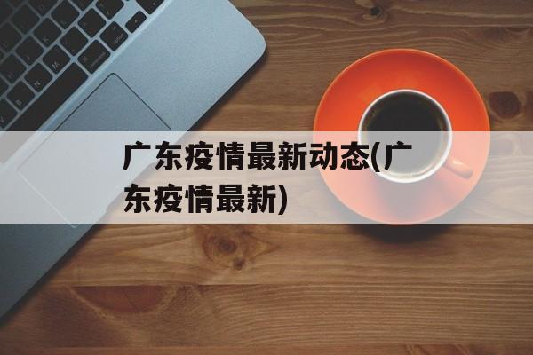 广东疫情最新动态(广东疫情最新)