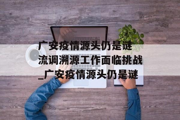 广安疫情源头仍是谜 流调溯源工作面临挑战_广安疫情源头仍是谜