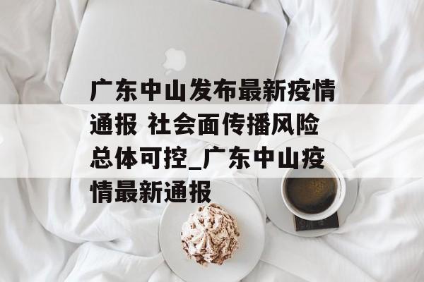 广东中山发布最新疫情通报 社会面传播风险总体可控_广东中山疫情最新通报