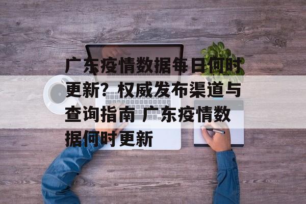 广东疫情数据每日何时更新？权威发布渠道与查询指南 广东疫情数据何时更新