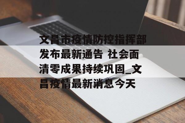 文昌市疫情防控指挥部发布最新通告 社会面清零成果持续巩固_文昌疫情最新消息今天
