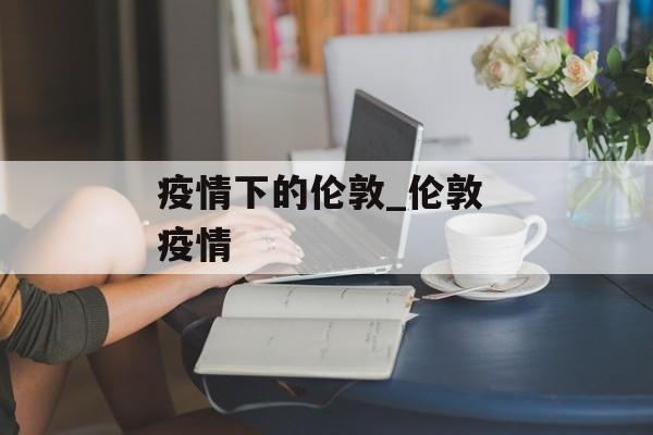 疫情下的伦敦_伦敦 疫情