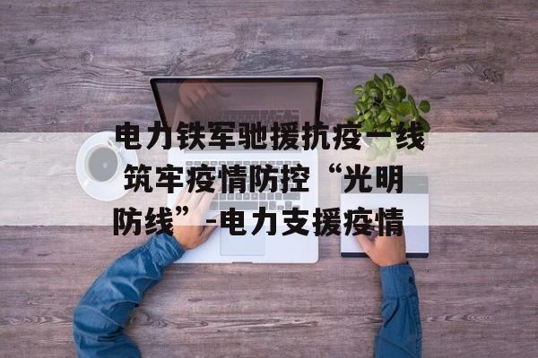 电力铁军驰援抗疫一线 筑牢疫情防控“光明防线”-电力支援疫情