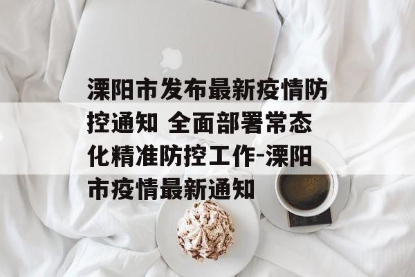 溧阳市发布最新疫情防控通知 全面部署常态化精准防控工作-溧阳市疫情最新通知