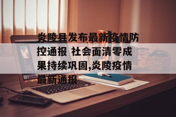 炎陵县发布最新疫情防控通报 社会面清零成果持续巩固,炎陵疫情最新通报
