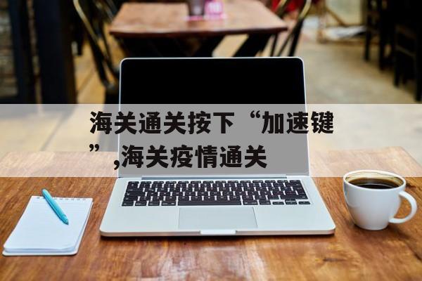 海关通关按下“加速键”,海关疫情通关