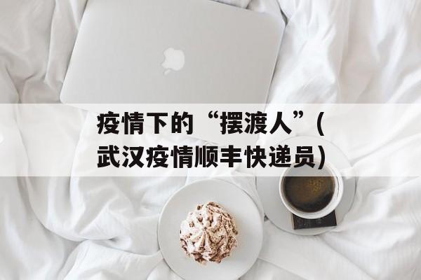 疫情下的“摆渡人”(武汉疫情顺丰快递员)