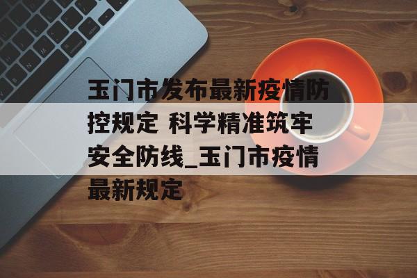 玉门市发布最新疫情防控规定 科学精准筑牢安全防线_玉门市疫情最新规定