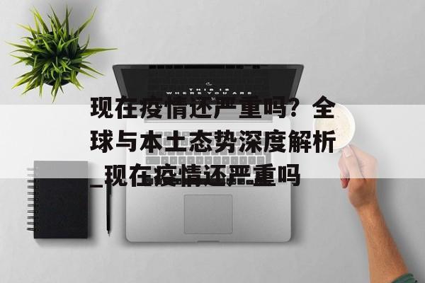 现在疫情还严重吗？全球与本土态势深度解析_现在疫情还严重吗