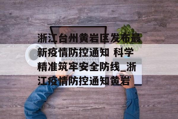 浙江台州黄岩区发布最新疫情防控通知 科学精准筑牢安全防线_浙江疫情防控通知黄岩