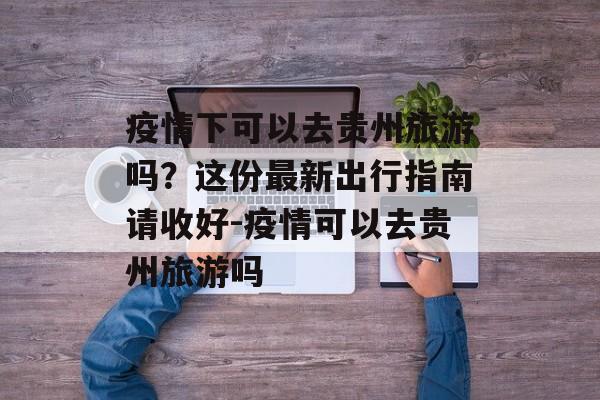 疫情下可以去贵州旅游吗？这份最新出行指南请收好-疫情可以去贵州旅游吗