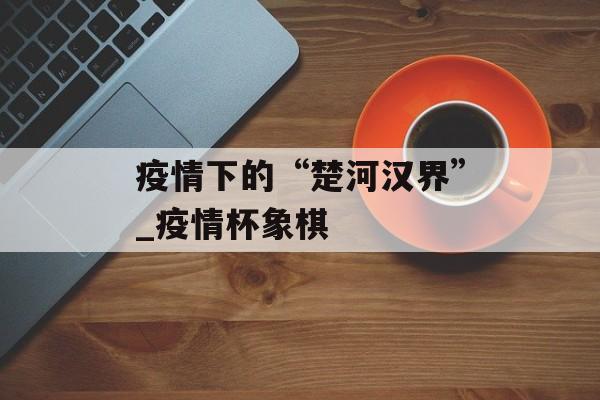 疫情下的“楚河汉界”_疫情杯象棋