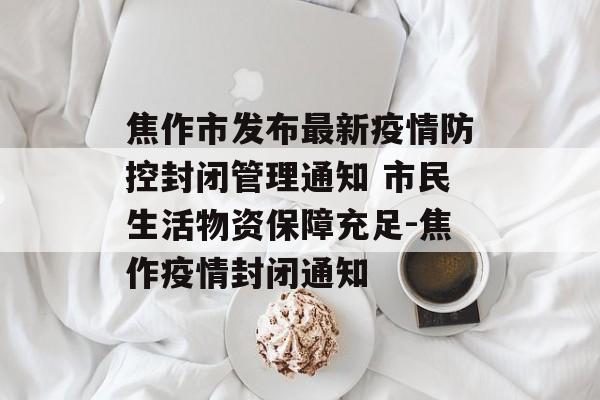焦作市发布最新疫情防控封闭管理通知 市民生活物资保障充足-焦作疫情封闭通知