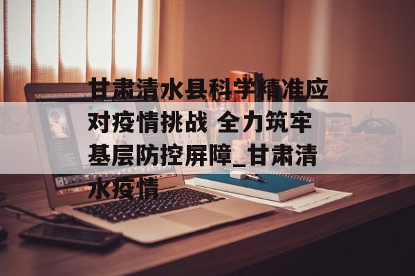 甘肃清水县科学精准应对疫情挑战 全力筑牢基层防控屏障_甘肃清水疫情