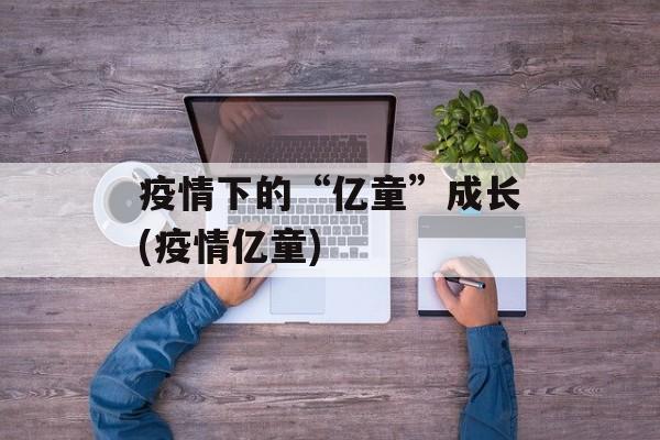 疫情下的“亿童”成长(疫情亿童)