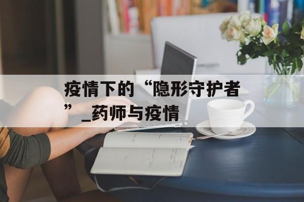 疫情下的“隐形守护者”_药师与疫情