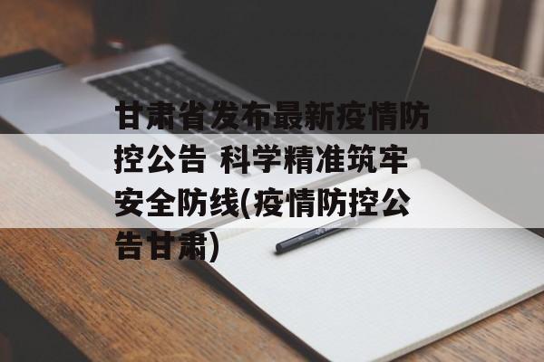 甘肃省发布最新疫情防控公告 科学精准筑牢安全防线(疫情防控公告甘肃)