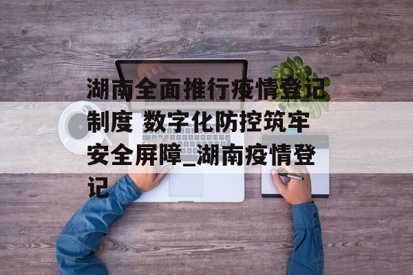 湖南全面推行疫情登记制度 数字化防控筑牢安全屏障_湖南疫情登记